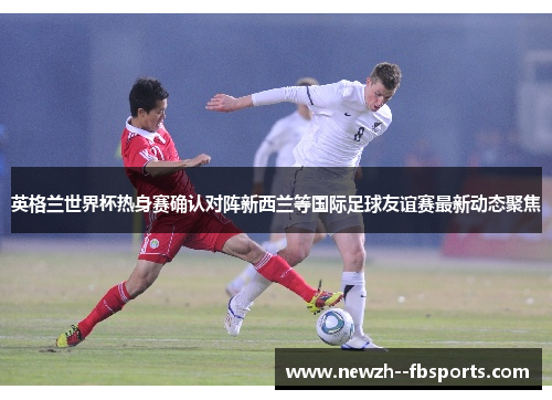 英格兰世界杯热身赛确认对阵新西兰等国际足球友谊赛最新动态聚焦