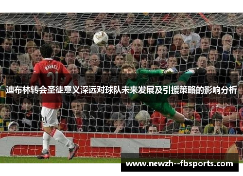 迪布林转会圣徒意义深远对球队未来发展及引援策略的影响分析