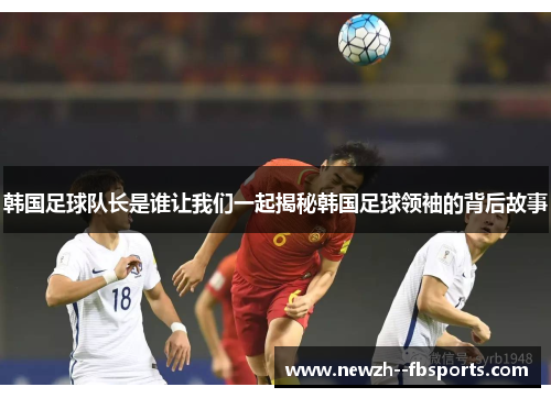 韩国足球队长是谁让我们一起揭秘韩国足球领袖的背后故事 韩国足球队长是谁让我们一起揭秘韩国足球领袖的背后故事