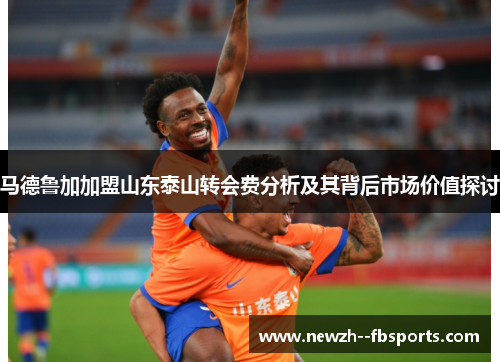 马德鲁加加盟山东泰山转会费分析及其背后市场价值探讨 马德鲁加加盟山东泰山转会费分析及其背后市场价值探讨