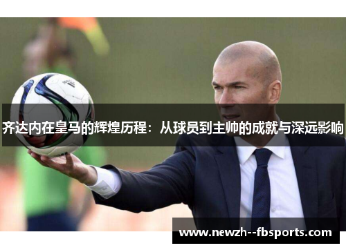 齐达内在皇马的辉煌历程：从球员到主帅的成就与深远影响