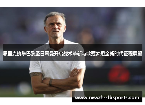 恩里克执掌巴黎圣日耳曼开启战术革新与欧冠梦想全新时代征程展望