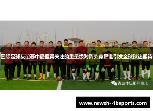 国际足球友谊赛中最值得关注的重量级对阵究竟是谁引发全球球迷期待