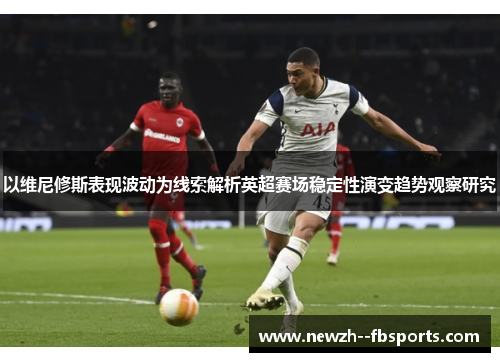 以维尼修斯表现波动为线索解析英超赛场稳定性演变趋势观察研究